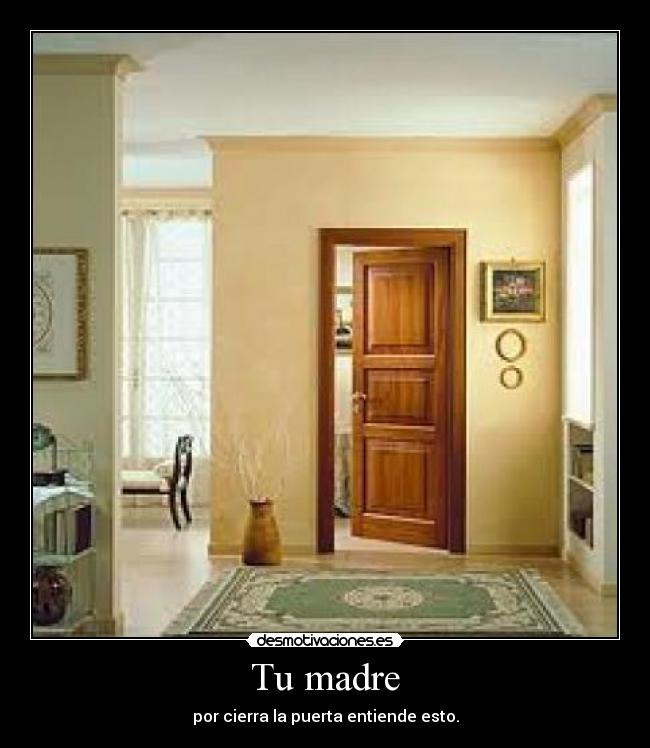 Tu madre - por cierra la puerta entiende esto.