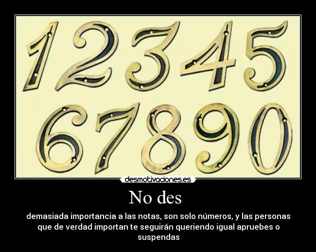 No des - demasiada importancia a las notas, son solo números, y las personas
que de verdad importan te seguirán queriendo igual apruebes o
suspendas