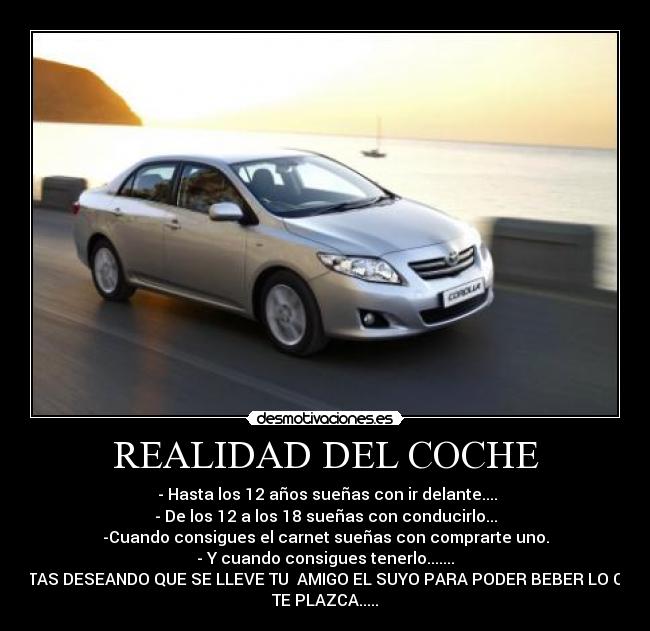 REALIDAD DEL COCHE -  - Hasta los 12 años sueñas con ir delante....
- De los 12 a los 18 sueñas con conducirlo...
-Cuando consigues el carnet sueñas con comprarte uno.
- Y cuando consigues tenerlo.......
ESTAS DESEANDO QUE SE LLEVE TU  AMIGO EL SUYO PARA PODER BEBER LO QUE
TE PLAZCA.....