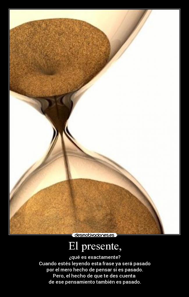 El presente, - ¿qué es exactamente?
Cuando estés leyendo esta frase ya será pasado
por el mero hecho de pensar si es pasado.
Pero, el hecho de que te des cuenta
de ese pensamiento también es pasado.