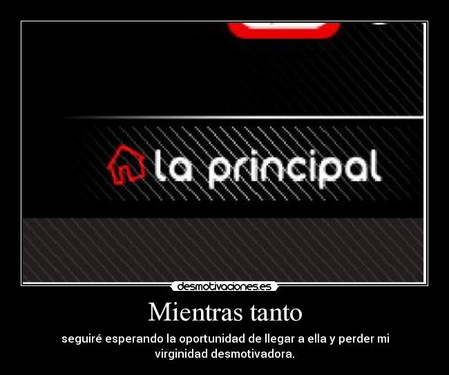 Mientras tanto - seguiré esperando la oportunidad de llegar a ella y perder mi
virginidad desmotivadora.