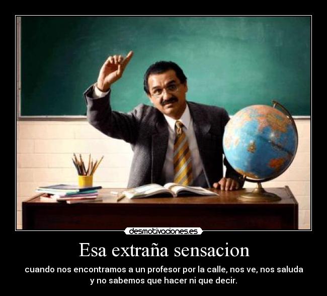 Esa extraña sensacion - cuando nos encontramos a un profesor por la calle, nos ve, nos saluda
y no sabemos que hacer ni que decir.