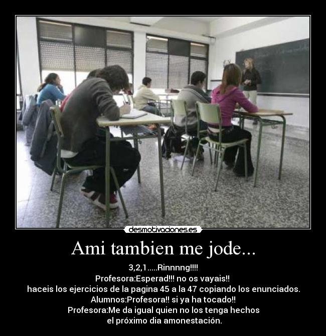 Ami tambien me jode... - 3,2,1.....Rinnnng!!!!
Profesora:Esperad!!! no os vayais!! 
haceis los ejercicios de la pagina 45 a la 47 copiando los enunciados.
Alumnos:Profesora!! si ya ha tocado!!
Profesora:Me da igual quien no los tenga hechos
 el próximo dia amonestación.
