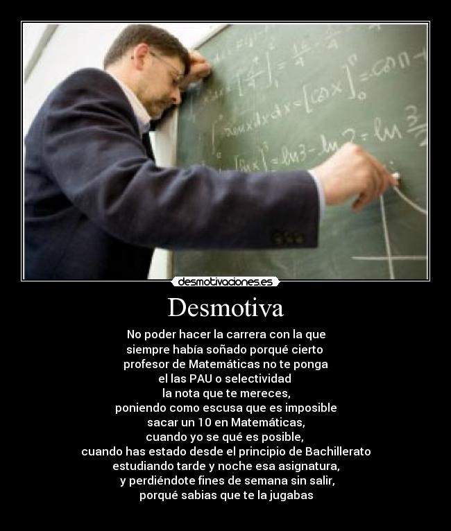 Desmotiva - No poder hacer la carrera con la que
siempre había soñado porqué cierto 
profesor de Matemáticas no te ponga
el las PAU o selectividad 
la nota que te mereces,
poniendo como escusa que es imposible
sacar un 10 en Matemáticas,
cuando yo se qué es posible, 
cuando has estado desde el principio de Bachillerato
estudiando tarde y noche esa asignatura,
 y perdiéndote fines de semana sin salir,
porqué sabias que te la jugabas
