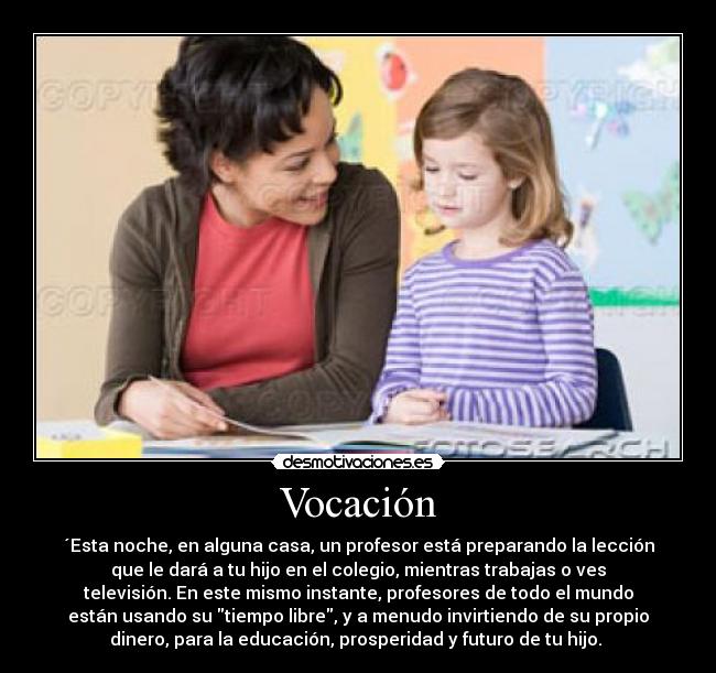 Vocación - ´Esta noche, en alguna casa, un profesor está preparando la lección
que le dará a tu hijo en el colegio, mientras trabajas o ves
televisión. En este mismo instante, profesores de todo el mundo
están usando su tiempo libre, y a menudo invirtiendo de su propio
dinero, para la educación, prosperidad y futuro de tu hijo.