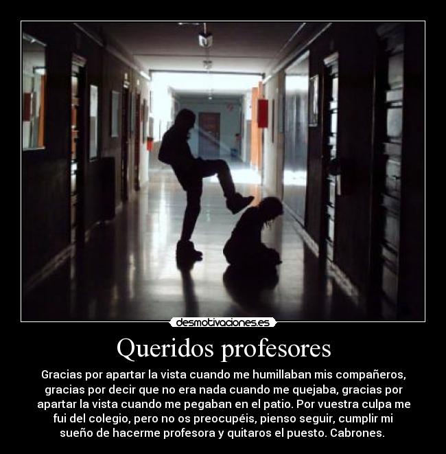 Queridos profesores - Gracias por apartar la vista cuando me humillaban mis compañeros,
gracias por decir que no era nada cuando me quejaba, gracias por
apartar la vista cuando me pegaban en el patio. Por vuestra culpa me
fui del colegio, pero no os preocupéis, pienso seguir, cumplir mi
sueño de hacerme profesora y quitaros el puesto. Cabrones. 