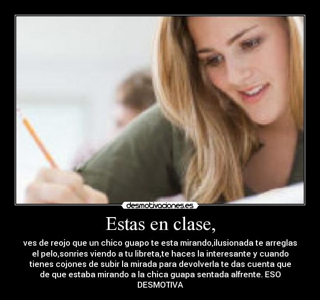 Estas en clase, - ves de reojo que un chico guapo te esta mirando,ilusionada te arreglas
el pelo,sonries viendo a tu libreta,te haces la interesante y cuando
tienes cojones de subir la mirada para devolverla te das cuenta que
de que estaba mirando a la chica guapa sentada alfrente. ESO
DESMOTIVA