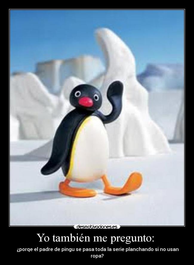 Yo también me pregunto:  -  ¿porqe el padre de pingu se pasa toda la serie planchando si no usan ropa?