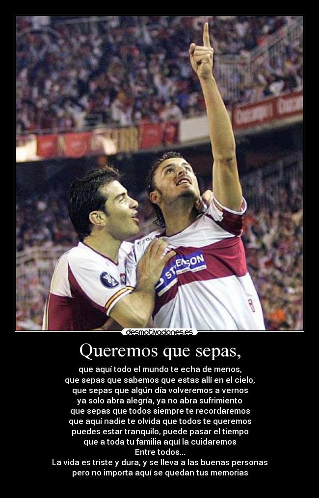 Queremos que sepas, - que aquí todo el mundo te echa de menos,
que sepas que sabemos que estas allí en el cielo,
que sepas que algún día volveremos a vernos
ya solo abra alegría, ya no abra sufrimiento
que sepas que todos siempre te recordaremos
que aquí nadie te olvida que todos te queremos
puedes estar tranquilo, puede pasar el tiempo
que a toda tu familia aquí la cuidaremos
Entre todos...
La vida es triste y dura, y se lleva a las buenas personas
pero no importa aquí se quedan tus memorias
