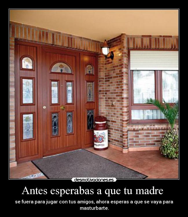 Antes esperabas a que tu madre - se fuera para jugar con tus amigos, ahora esperas a que se vaya para masturbarte.