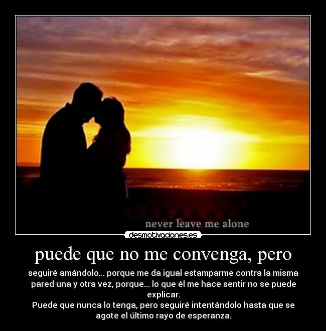 puede que no me convenga, pero - seguiré amándolo... porque me da igual estamparme contra la misma
pared una y otra vez, porque... lo que él me hace sentir no se puede
explicar.
Puede que nunca lo tenga, pero seguiré intentándolo hasta que se
agote el último rayo de esperanza.