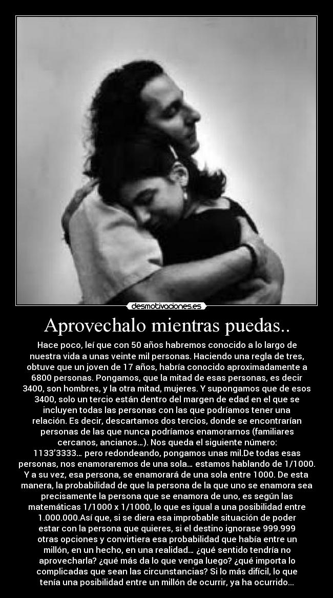 Aprovechalo mientras puedas.. - Hace poco, leí que con 50 años habremos conocido a lo largo de
nuestra vida a unas veinte mil personas. Haciendo una regla de tres,
obtuve que un joven de 17 años, habría conocido aproximadamente a
6800 personas. Pongamos, que la mitad de esas personas, es decir
3400, son hombres, y la otra mitad, mujeres. Y supongamos que de esos
3400, solo un tercio están dentro del margen de edad en el que se
incluyen todas las personas con las que podríamos tener una
relación. Es decir, descartamos dos tercios, donde se encontrarían
personas de las que nunca podríamos enamorarnos (familiares
cercanos, ancianos…). Nos queda el siguiente número:
1133’3333… pero redondeando, pongamos unas mil.De todas esas
personas, nos enamoraremos de una sola… estamos hablando de 1/1000.
Y a su vez, esa persona, se enamorará de una sola entre 1000. De esta
manera, la probabilidad de que la persona de la que uno se enamora sea
precisamente la persona que se enamora de uno, es según las
matemáticas 1/1000 x 1/1000, lo que es igual a una posibilidad entre
1.000.000.Así que, si se diera esa improbable situación de poder
estar con la persona que quieres, si el destino ignorase 999.999
otras opciones y convirtiera esa probabilidad que había entre un
millón, en un hecho, en una realidad… ¿qué sentido tendría no
aprovecharla? ¿qué más da lo que venga luego? ¿qué importa lo
complicadas que sean las circunstancias? Si lo más difícil, lo que
tenía una posibilidad entre un millón de ocurrir, ya ha ocurrido...