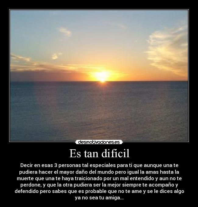 Es tan dificil - Decir en esas 3 personas tal especiales para ti que aunque una te
pudiera hacer el mayor daño del mundo pero igual la amas hasta la
muerte que una te haya traicionado por un mal entendido y aun no te
perdone, y que la otra pudiera ser la mejor siempre te acompaño y
defendido pero sabes que es probable que no te ame y se le dices algo
ya no sea tu amiga...