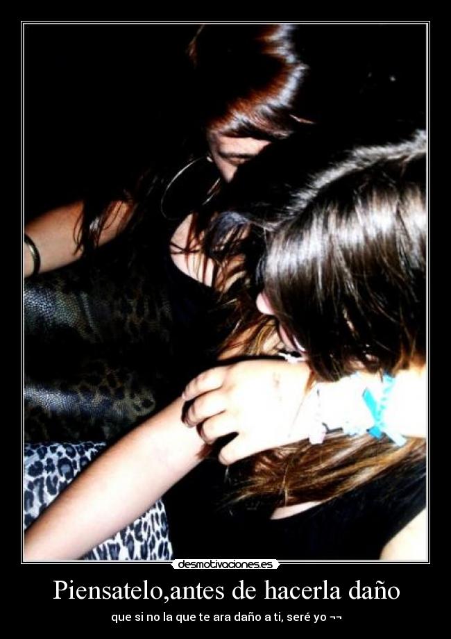 Piensatelo,antes de hacerla daño - que si no la que te ara daño a ti, seré yo ¬¬