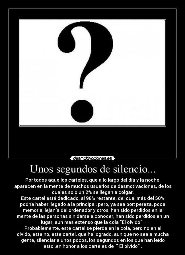 Unos segundos de silencio... - Por todos aquellos carteles, que a lo largo del día y la noche,
aparecen en la mente de muchos usuarios de desmotivaciones, de los
cuales solo un 2% se llegan a colgar.
Este cartel está dedicado, al 98% restante, del cual más del 50%
podría haber llegado a la principal, pero, ya sea por: pereza, poca
memoria, lejanía del ordenador y otros, han sido perdidos en la
mente de las personas sin darse a conocer, han sido perdidos en un
lugar, aun mas extenso que la cola El olvido .
Probablemente, este cartel se pierda en la cola, pero no en el
olvido, este no, este cartel, que ha logrado, aun que no sea a mucha
gente, silenciar a unos pocos, los segundos en los que han leído
esto ,en honor a los carteles de   El olvido .
