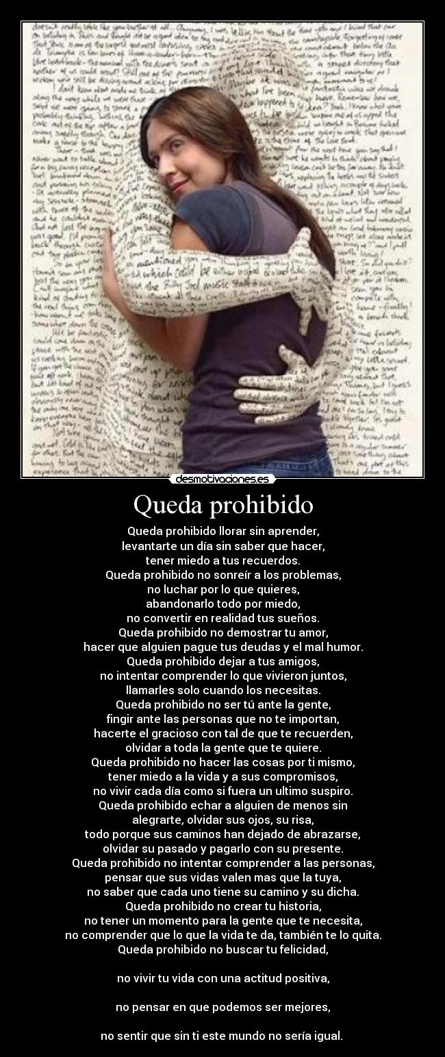 Queda prohibido - Queda prohibido llorar sin aprender,
levantarte un día sin saber que hacer,
tener miedo a tus recuerdos.
Queda prohibido no sonreír a los problemas,
no luchar por lo que quieres,
abandonarlo todo por miedo,
no convertir en realidad tus sueños.
Queda prohibido no demostrar tu amor,
hacer que alguien pague tus deudas y el mal humor.
Queda prohibido dejar a tus amigos,
no intentar comprender lo que vivieron juntos,
llamarles solo cuando los necesitas.
Queda prohibido no ser tú ante la gente,
fingir ante las personas que no te importan,
hacerte el gracioso con tal de que te recuerden,
olvidar a toda la gente que te quiere.
Queda prohibido no hacer las cosas por ti mismo,
tener miedo a la vida y a sus compromisos,
no vivir cada día como si fuera un ultimo suspiro.
Queda prohibido echar a alguien de menos sin
alegrarte, olvidar sus ojos, su risa,
todo porque sus caminos han dejado de abrazarse,
olvidar su pasado y pagarlo con su presente.
Queda prohibido no intentar comprender a las personas,
pensar que sus vidas valen mas que la tuya,
no saber que cada uno tiene su camino y su dicha.
Queda prohibido no crear tu historia,
no tener un momento para la gente que te necesita,
no comprender que lo que la vida te da, también te lo quita.
Queda prohibido no buscar tu felicidad,

no vivir tu vida con una actitud positiva,

no pensar en que podemos ser mejores,

no sentir que sin ti este mundo no sería igual. 