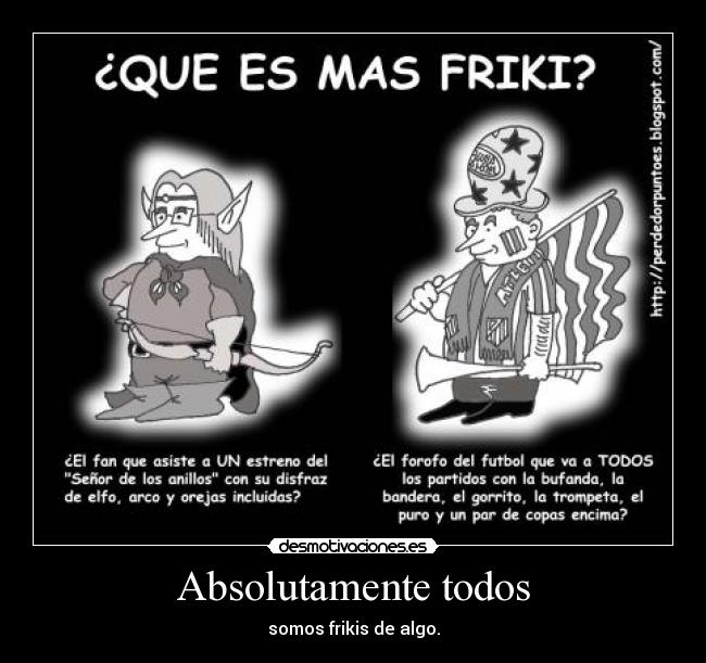 Absolutamente todos - somos frikis de algo.