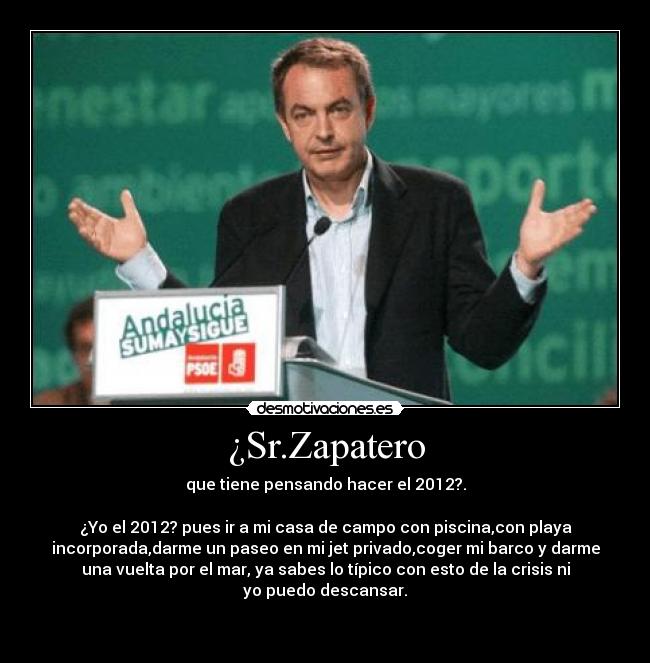 ¿Sr.Zapatero - que tiene pensando hacer el 2012?.

¿Yo el 2012? pues ir a mi casa de campo con piscina,con playa
incorporada,darme un paseo en mi jet privado,coger mi barco y darme
una vuelta por el mar, ya sabes lo típico con esto de la crisis ni
yo puedo descansar.

