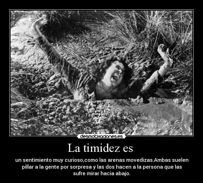 La timidez es - un sentimiento muy curioso,como las arenas movedizas.Ambas suelen
pillar a la gente por sorpresa y las dos hacen a la persona que las
sufre mirar hacia abajo.