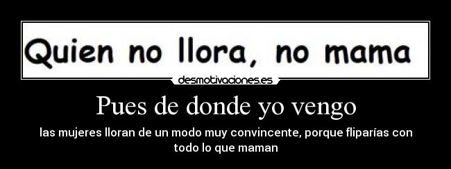 Pues de donde yo vengo - las mujeres lloran de un modo muy convincente, porque fliparías con
todo lo que maman