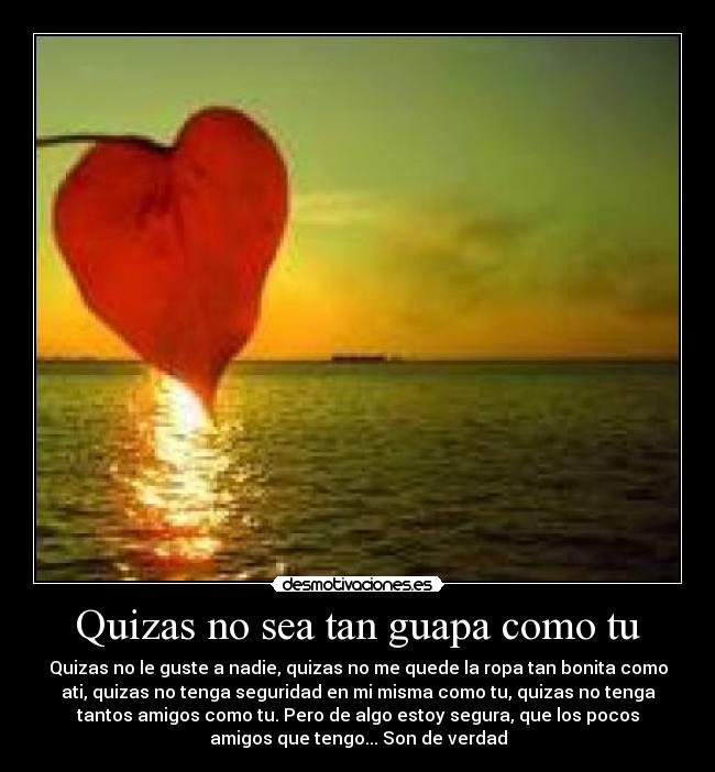 Quizas no sea tan guapa como tu - Quizas no le guste a nadie, quizas no me quede la ropa tan bonita como
ati, quizas no tenga seguridad en mi misma como tu, quizas no tenga
tantos amigos como tu. Pero de algo estoy segura, que los pocos
amigos que tengo... Son de verdad