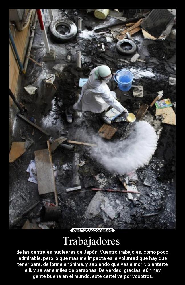 Trabajadores - de las centrales nucleares de Japón. Vuestro trabajo es, como poco,
admirable, pero lo que más me impacta es la voluntad que hay que
tener para, de forma anónima, y sabiendo que vas a morir, plantarte
allí, y salvar a miles de personas. De verdad, gracias, aún hay
gente buena en el mundo, este cartel va por vosotros.