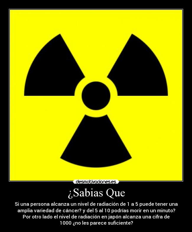 ¿Sabias Que - Si una persona alcanza un nivel de radiación de 1 a 5 puede tener una
amplia variedad de cáncer? y del 5 al 10 podrías morir en un minuto?
Por otro lado el nivel de radiación en japón alcanza una cifra de
1000 ¿no les parece suficiente?