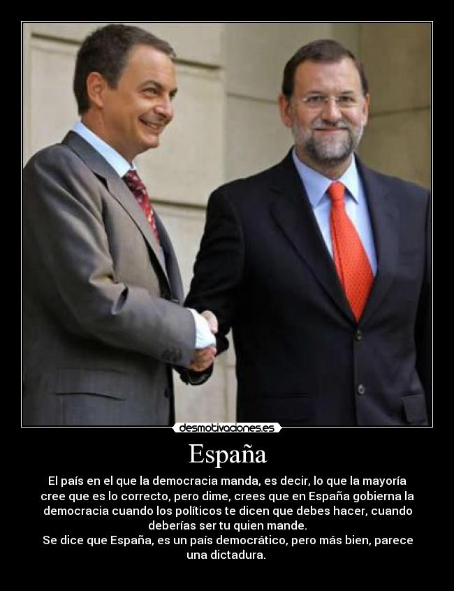 España - El país en el que la democracia manda, es decir, lo que la mayoría
cree que es lo correcto, pero dime, crees que en España gobierna la
democracia cuando los políticos te dicen que debes hacer, cuando
deberías ser tu quien mande.
Se dice que España, es un país democrático, pero más bien, parece
una dictadura.