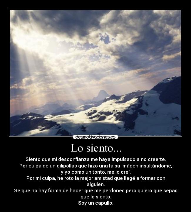 Lo siento... - Siento que mi desconfianza me haya impulsado a no creerte.
Por culpa de un gilipollas que hizo una falsa imágen insultándome,
y yo como un tonto, me lo creí.
Por mi culpa, he roto la mejor amistad que llegé a formar con
alguien.
Sé que no hay forma de hacer que me perdones pero quiero que sepas
que lo siento.
Soy un capullo.