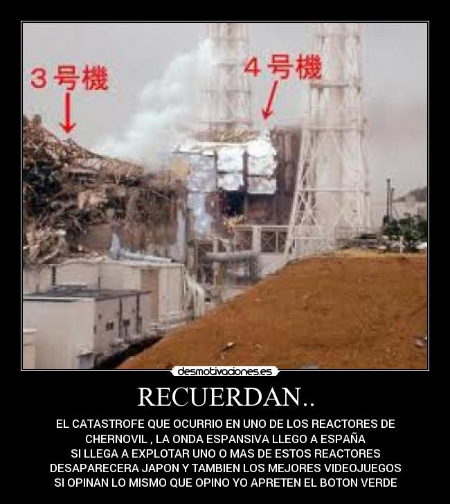 RECUERDAN.. - EL CATASTROFE QUE OCURRIO EN UNO DE LOS REACTORES DE
CHERNOVIL , LA ONDA ESPANSIVA LLEGO A ESPAÑA
SI LLEGA A EXPLOTAR UNO O MAS DE ESTOS REACTORES
DESAPARECERA JAPON Y TAMBIEN LOS MEJORES VIDEOJUEGOS
SI OPINAN LO MISMO QUE OPINO YO APRETEN EL BOTON VERDE