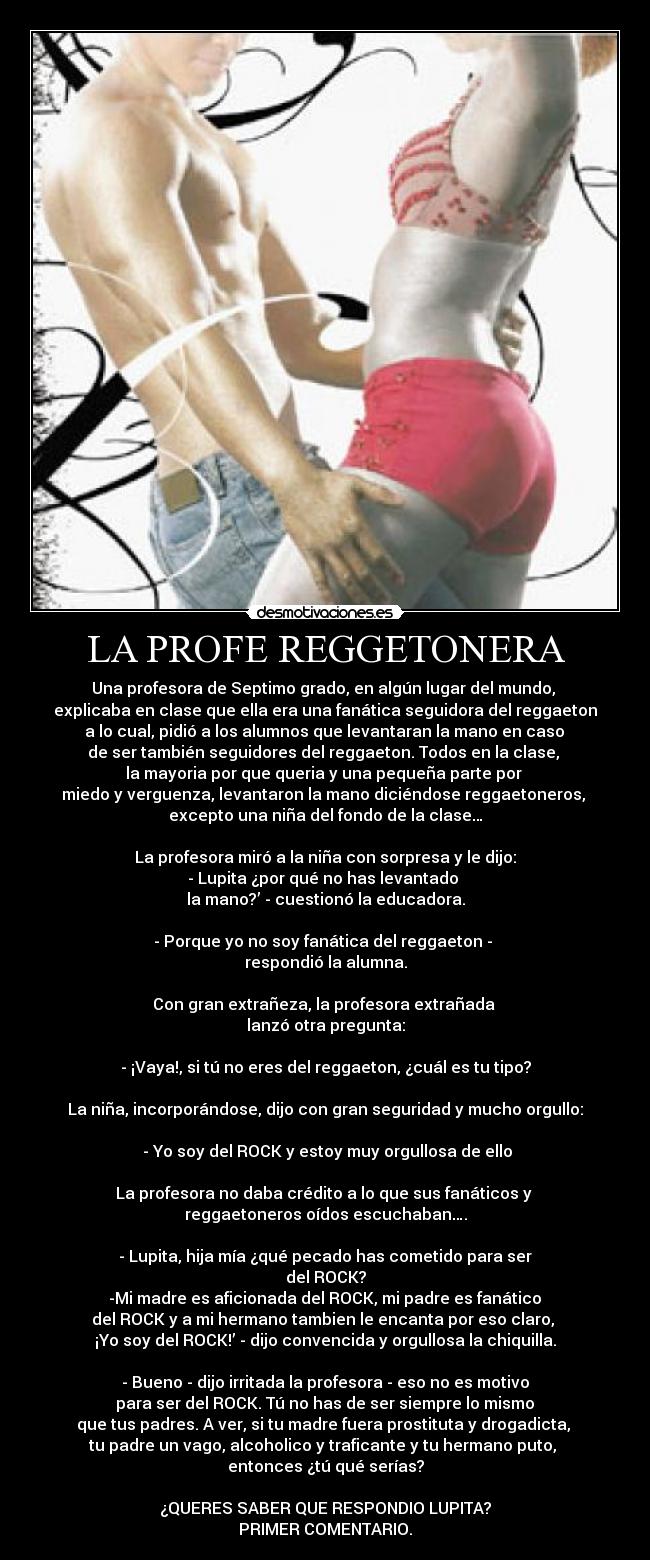 LA PROFE REGGETONERA - Una profesora de Septimo grado, en algún lugar del mundo,
explicaba en clase que ella era una fanática seguidora del reggaeton
a lo cual, pidió a los alumnos que levantaran la mano en caso
de ser también seguidores del reggaeton. Todos en la clase,
la mayoria por que queria y una pequeña parte por
miedo y verguenza, levantaron la mano diciéndose reggaetoneros,
excepto una niña del fondo de la clase…
La profesora miró a la niña con sorpresa y le dijo:
- Lupita ¿por qué no has levantado
la mano?’ - cuestionó la educadora.
- Porque yo no soy fanática del reggaeton -
respondió la alumna.
Con gran extrañeza, la profesora extrañada
lanzó otra pregunta:
- ¡Vaya!, si tú no eres del reggaeton, ¿cuál es tu tipo?
La niña, incorporándose, dijo con gran seguridad y mucho orgullo:
- Yo soy del ROCK y estoy muy orgullosa de ello
La profesora no daba crédito a lo que sus fanáticos y
reggaetoneros oídos escuchaban….
- Lupita, hija mía ¿qué pecado has cometido para ser
del ROCK?
-Mi madre es aficionada del ROCK, mi padre es fanático
del ROCK y a mi hermano tambien le encanta por eso claro,
¡Yo soy del ROCK!’ - dijo convencida y orgullosa la chiquilla.
- Bueno - dijo irritada la profesora - eso no es motivo
para ser del ROCK. Tú no has de ser siempre lo mismo
que tus padres. A ver, si tu madre fuera prostituta y drogadicta,
tu padre un vago, alcoholico y traficante y tu hermano puto,
entonces ¿tú qué serías?
¿QUERES SABER QUE RESPONDIO LUPITA?
PRIMER COMENTARIO.