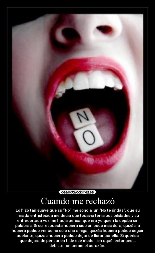 Cuando me rechazó - Lo hizo tan suave que su No me sonó a un No te rindas, que su
mirada entristecida me decia que todavia tenía posibilidades y su
entrecortada voz me hacía pensar que era yo quien la dejaba sin
palabras. Si su respuesta hubiera sido un poco mas dura, quizás la
hubiera podido ver como solo una amiga, quizás hubiera podido seguir
adelante, quizas hubiera podido dejar de llorar por ella. Si querías
que dejara de pensar en ti de ese modo... en aquél entonces....
debiste romperme el corazón.