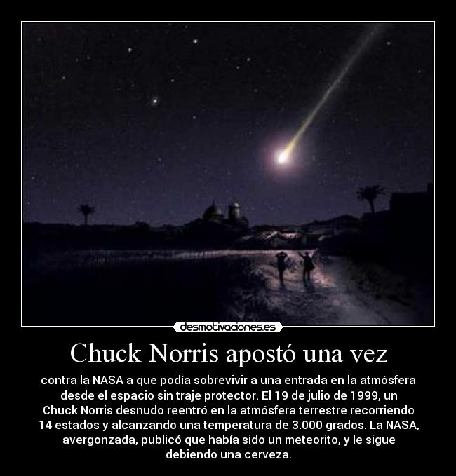 Chuck Norris apostó una vez - contra la NASA a que podía sobrevivir a una entrada en la atmósfera
desde el espacio sin traje protector. El 19 de julio de 1999, un
Chuck Norris desnudo reentró en la atmósfera terrestre recorriendo
14 estados y alcanzando una temperatura de 3.000 grados. La NASA,
avergonzada, publicó que había sido un meteorito, y le sigue
debiendo una cerveza.