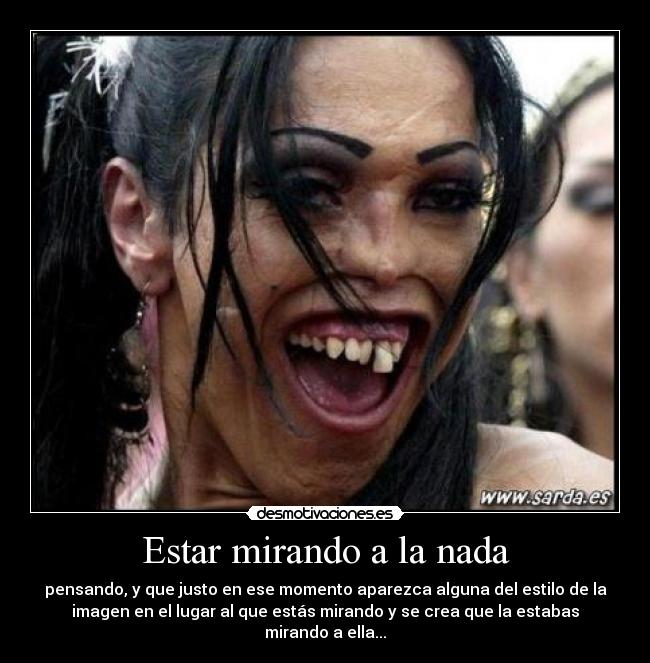 Estar mirando a la nada - pensando, y que justo en ese momento aparezca alguna del estilo de la
imagen en el lugar al que estás mirando y se crea que la estabas
mirando a ella...