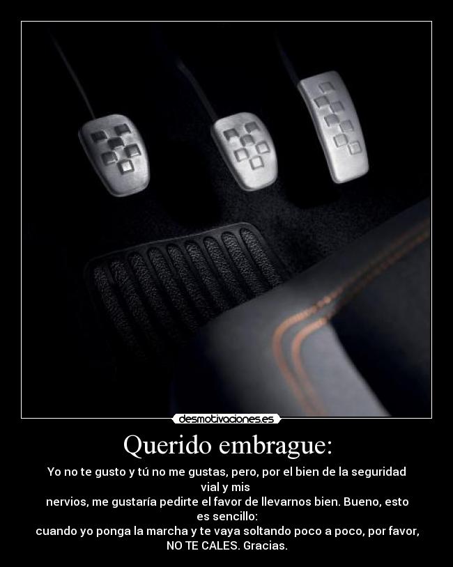 Querido embrague: - Yo no te gusto y tú no me gustas, pero, por el bien de la seguridad vial y mis 
nervios, me gustaría pedirte el favor de llevarnos bien. Bueno, esto es sencillo:
cuando yo ponga la marcha y te vaya soltando poco a poco, por favor,
NO TE CALES. Gracias.