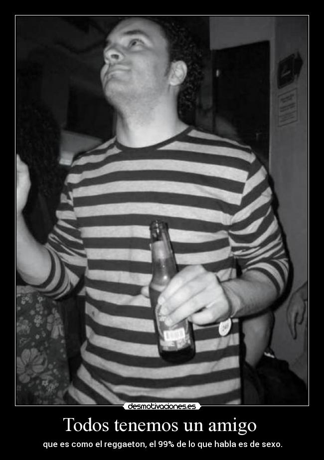 Todos tenemos un amigo  - que es como el reggaeton, el 99% de lo que habla es de sexo.