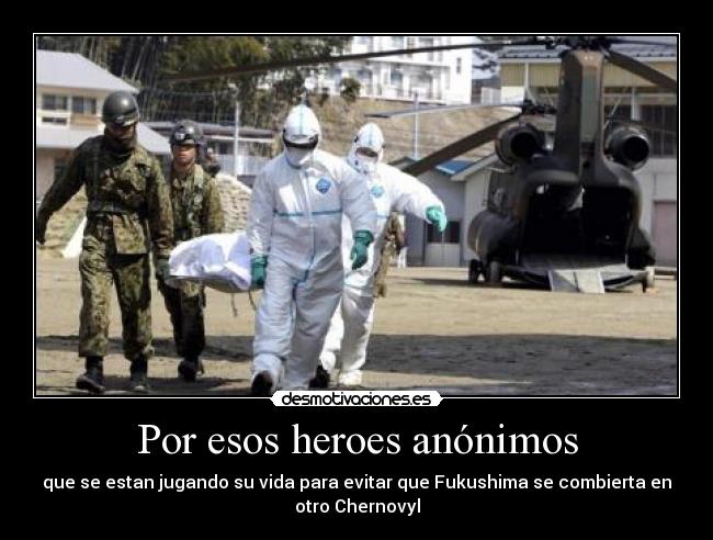 Por esos heroes anónimos - que se estan jugando su vida para evitar que Fukushima se combierta en
otro Chernovyl