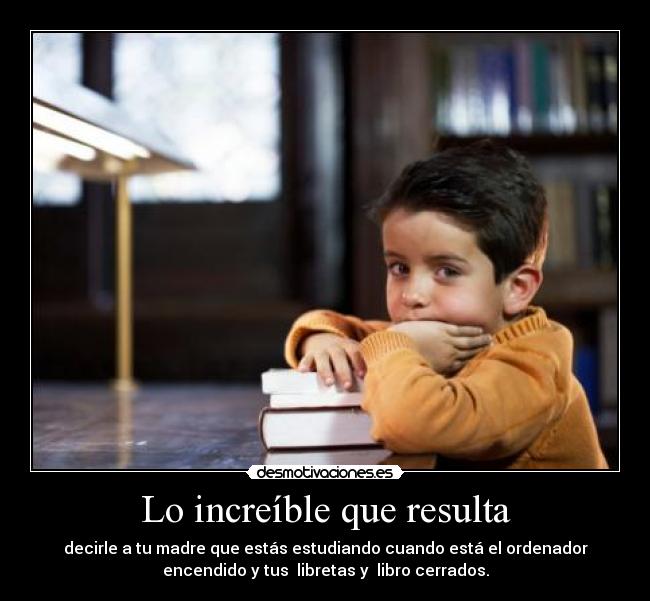 Lo increíble que resulta - decirle a tu madre que estás estudiando cuando está el ordenador
encendido y tus libretas y libro cerrados.