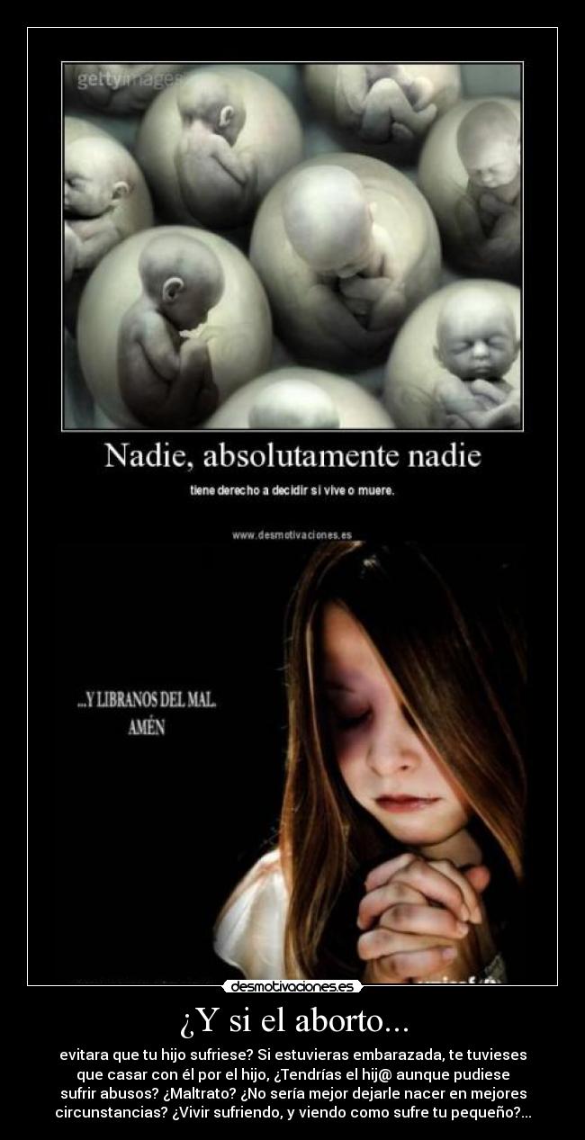¿Y si el aborto... - evitara que tu hijo sufriese? Si estuvieras embarazada, te tuvieses
que casar con él por el hijo, ¿Tendrías el hij@ aunque pudiese
sufrir abusos? ¿Maltrato? ¿No sería mejor dejarle nacer en mejores
circunstancias? ¿Vivir sufriendo, y viendo como sufre tu pequeño?...