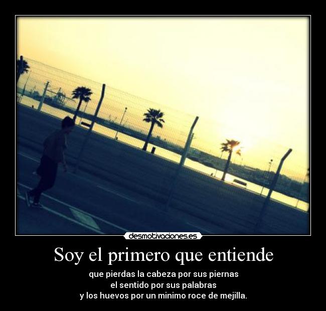 Soy el primero que entiende - que pierdas la cabeza por sus piernas
el sentido por sus palabras
y los huevos por un minimo roce de mejilla.