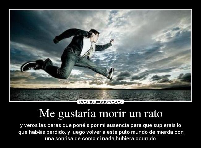 Me gustaría morir un rato - y veros las caras que ponéis por mi ausencia para que supierais lo
que habéis perdido, y luego volver a este puto mundo de mierda con
una sonrisa de como si nada hubiera ocurrido.