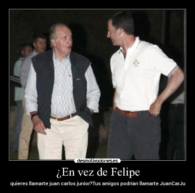 ¿En vez de Felipe - quieres llamarte juan carlos junior?Tus amigos podrían llamarte JuanCarJu