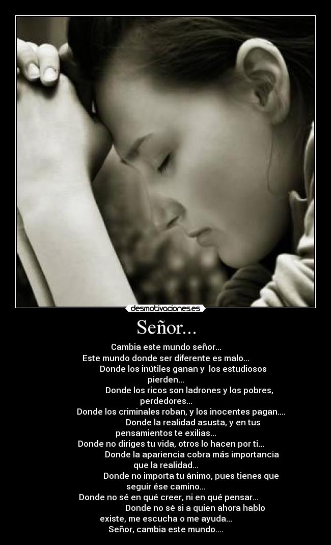 Señor... - Cambia este mundo señor...
Este mundo donde ser diferente es malo...
                 Donde los inútiles ganan y  los estudiosos pierden...
                       Donde los ricos son ladrones y los pobres, perdedores...
               Donde los criminales roban, y los inocentes pagan....
                           Donde la realidad asusta, y en tus pensamientos te exilias...
     Donde no diriges tu vida, otros lo hacen por ti...
                          Donde la apariencia cobra más importancia que la realidad...
                         Donde no importa tu ánimo, pues tienes que seguir ése camino...
   Donde no sé en qué creer, ni en qué pensar...
                             Donde no sé si a quien ahora hablo existe, me escucha o me ayuda...
Señor, cambia este mundo....