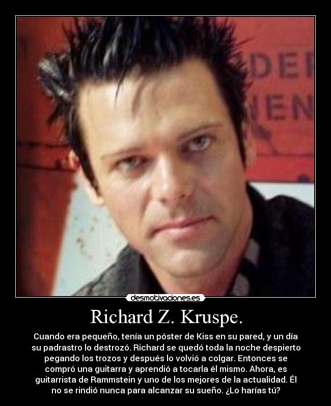 Richard Z. Kruspe. - Cuando era pequeño, tenía un póster de Kiss en su pared, y un día
su padrastro lo destrozó. Richard se quedó toda la noche despierto
pegando los trozos y después lo volvió a colgar. Entonces se
compró una guitarra y aprendió a tocarla él mismo. Ahora, es
guitarrista de Rammstein y uno de los mejores de la actualidad. Él
no se rindió nunca para alcanzar su sueño. ¿Lo harías tú?