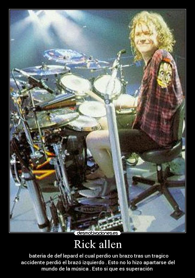 Rick allen -   bateria de def lepard el cual perdio un brazo tras un tragico
accidente perdió el brazó izquierdo . Esto no lo hizo apartarse del
mundo de la música . Esto si que es superación 