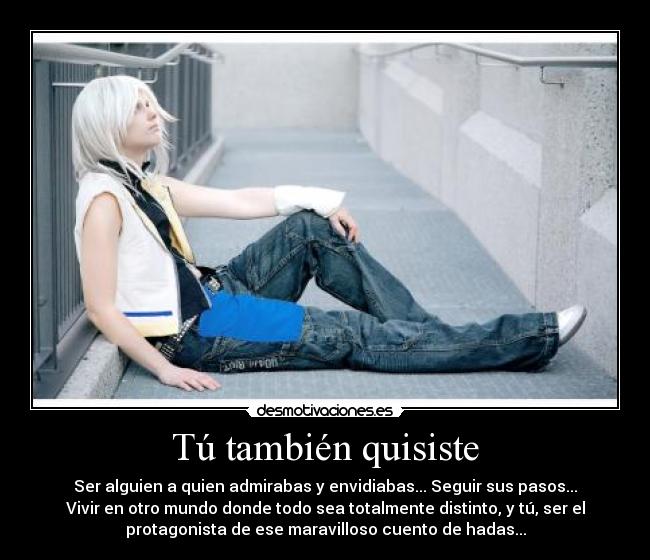 Tú también quisiste - Ser alguien a quien admirabas y envidiabas... Seguir sus pasos...
Vivir en otro mundo donde todo sea totalmente distinto, y tú, ser el
protagonista de ese maravilloso cuento de hadas...