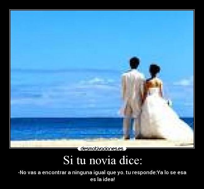 Si tu novia dice: - -No vas a encontrar a ninguna igual que yo. tu responde:Ya lo se esa es la idea!