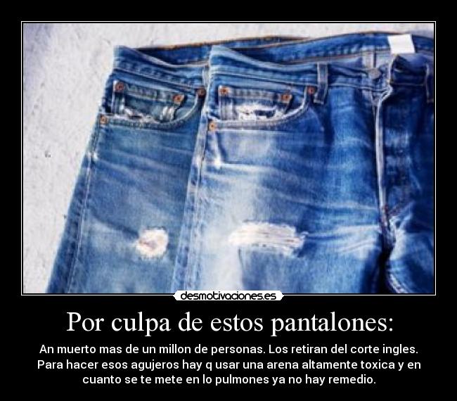 Por culpa de estos pantalones: - An muerto mas de un millon de personas. Los retiran del corte ingles.
Para hacer esos agujeros hay q usar una arena altamente toxica y en
cuanto se te mete en lo pulmones ya no hay remedio.