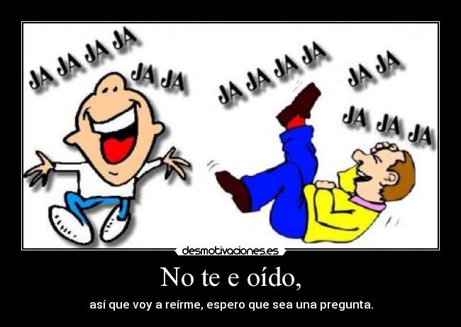 No te e oído, - así que voy a reírme, espero que sea una pregunta.