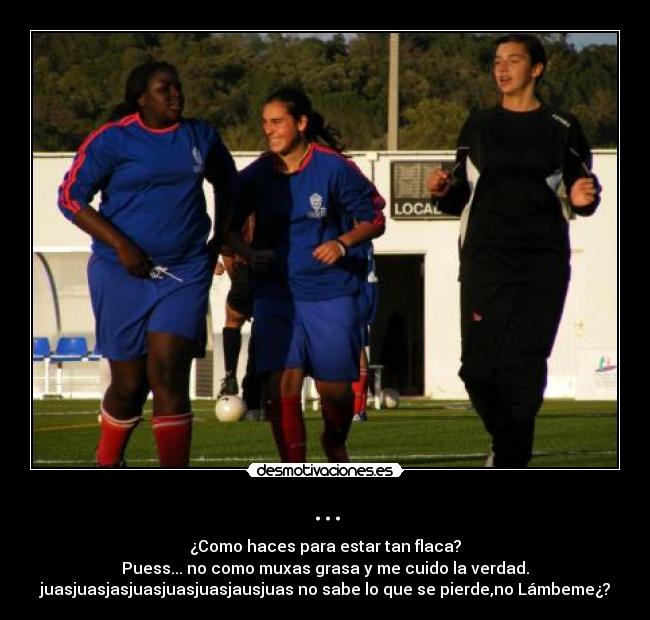 ... - ¿Como haces para estar tan flaca?
Puess... no como muxas grasa y me cuido la verdad.
juasjuasjasjuasjuasjuasjausjuas no sabe lo que se pierde,no Lámbeme¿?